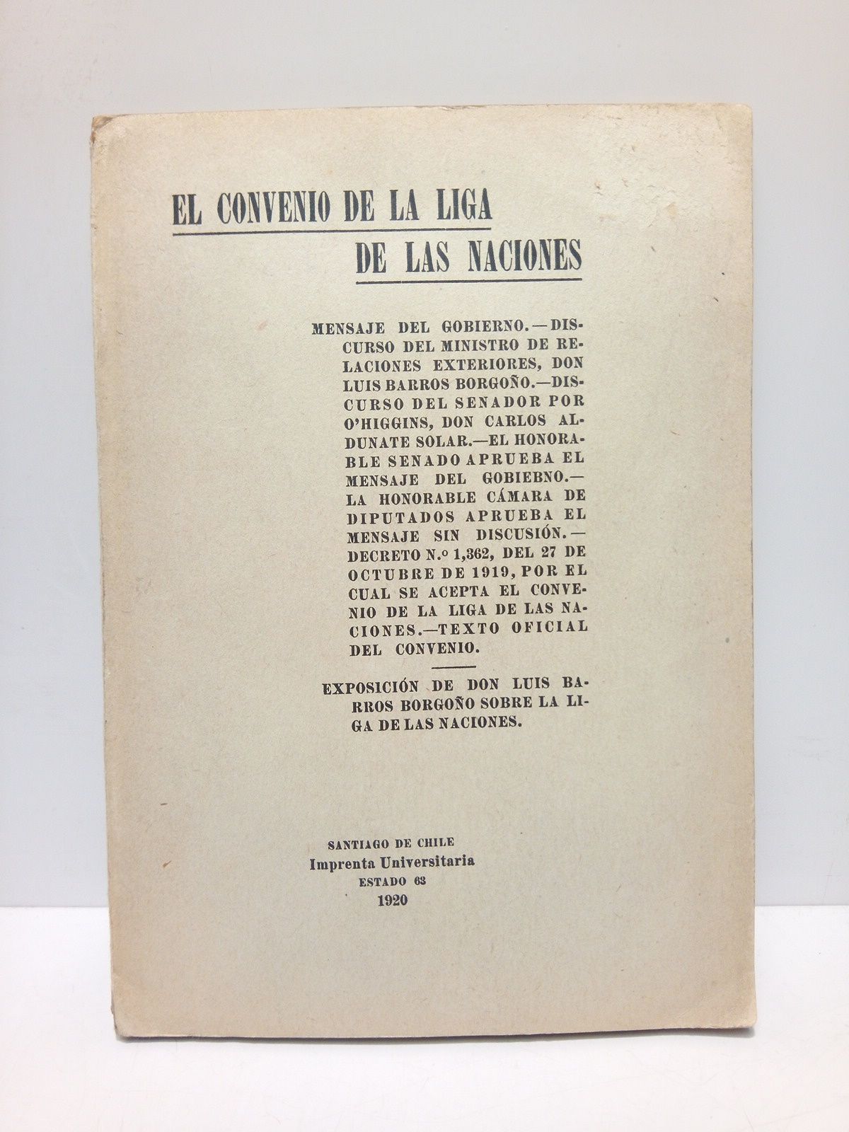 BARROS BORGOO, Luis (expone) - EL CONVENIO DE LA LIGA DE LAS NACIONES: Mensaje del Gobierno; Discurso del Ministro de Relaciones Exteriores, Don Luis Barros Borgoo; Discurso del Senador por O'Higgins, Don Carlos Aldunate Solar; El Honorable Senado aprueba el mensaje del Gobierno; La Honorable Cmara de Diputados aprueba el mensaje sin discusin; Decreto N. 1, 362, del 27 de octubre de 1919, por el cual se acepta en convenio de la Liga de las Naciones; Texto oficial del convenio / Exposicin de Don Luis Barros Borgoo sobre la Liga de las Naciones