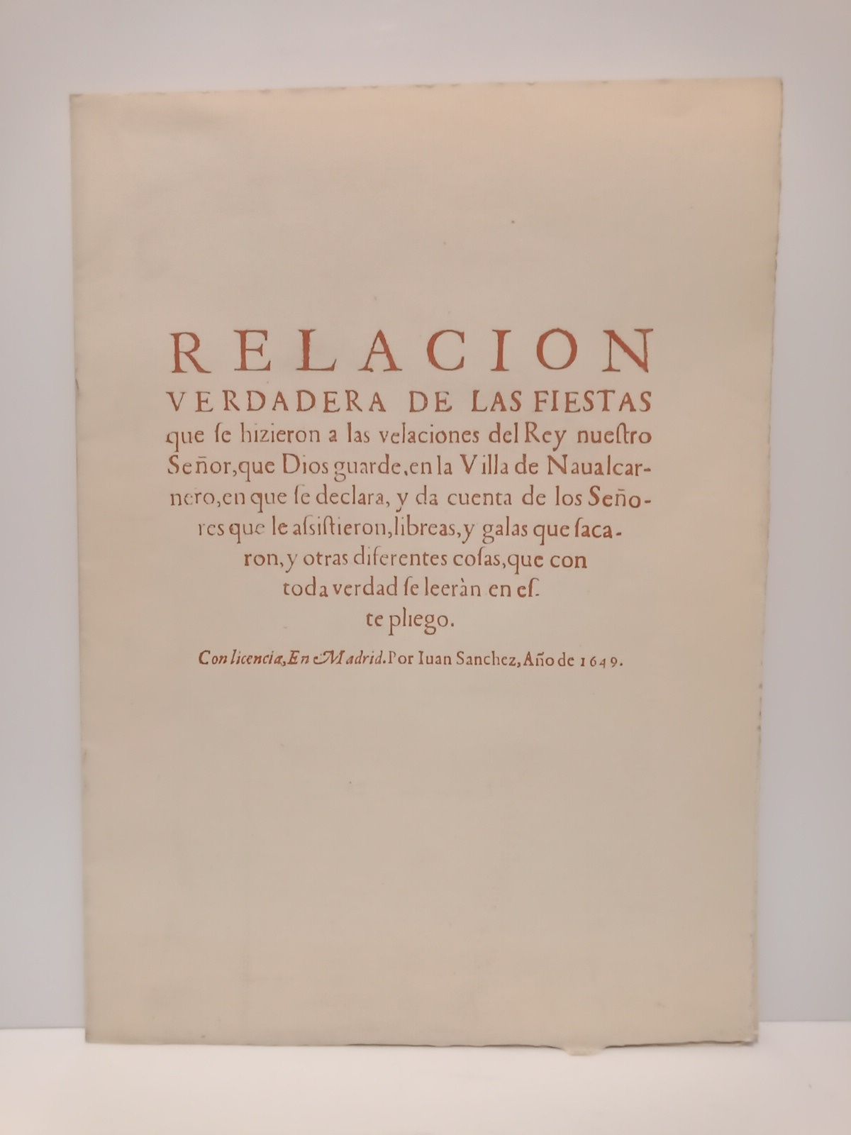 RELACION... - Relacion verdadera de las fiestas que se hicieron a las velaciones del Rey nuestro Seor, que Dios guarde, en la Villa de Naualcarnero, en que se declara, y da cuenta de los Seores que le assistieron, libreas, y galas que sacaron, y otras diferentes cosas, que con toda verdad se leern en este pliego